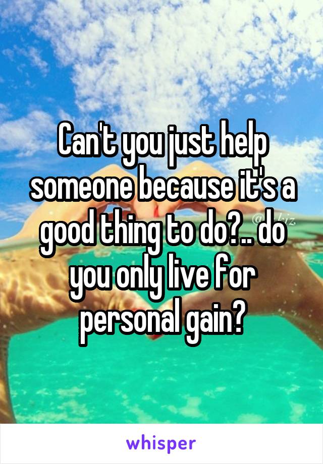 Can't you just help someone because it's a good thing to do?.. do you only live for personal gain?