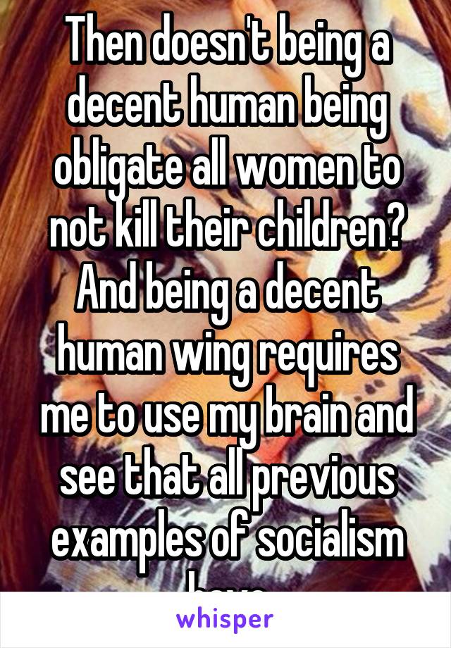 Then doesn't being a decent human being obligate all women to not kill their children? And being a decent human wing requires me to use my brain and see that all previous examples of socialism have