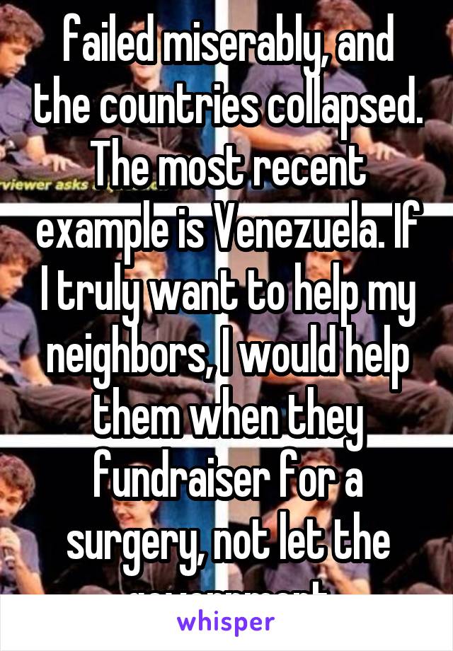 failed miserably, and the countries collapsed. The most recent example is Venezuela. If I truly want to help my neighbors, I would help them when they fundraiser for a surgery, not let the government