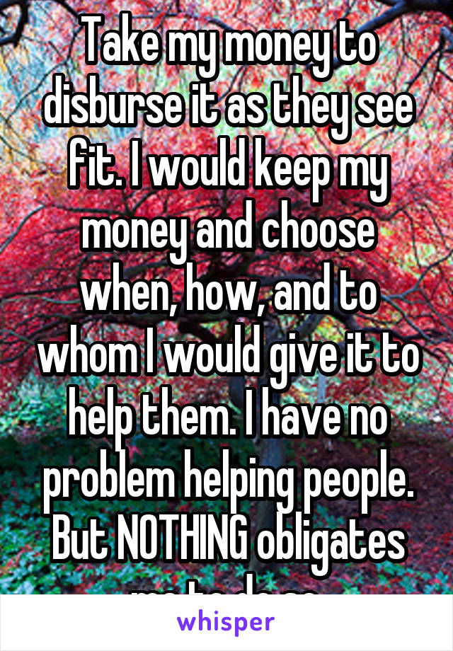 Take my money to disburse it as they see fit. I would keep my money and choose when, how, and to whom I would give it to help them. I have no problem helping people. But NOTHING obligates me to do so.