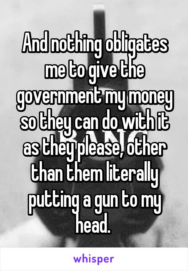 And nothing obligates me to give the government my money so they can do with it as they please, other than them literally putting a gun to my head. 