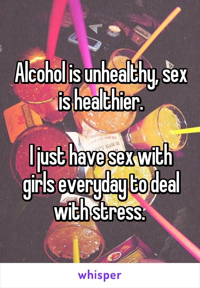 Alcohol is unhealthy, sex is healthier.

I just have sex with girls everyday to deal with stress. 