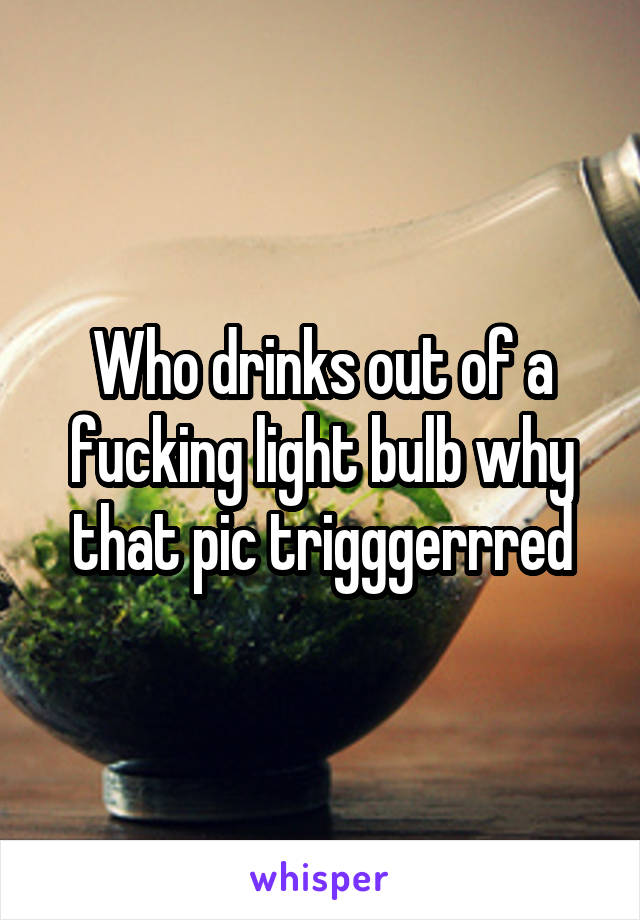 Who drinks out of a fucking light bulb why that pic trigggerrred