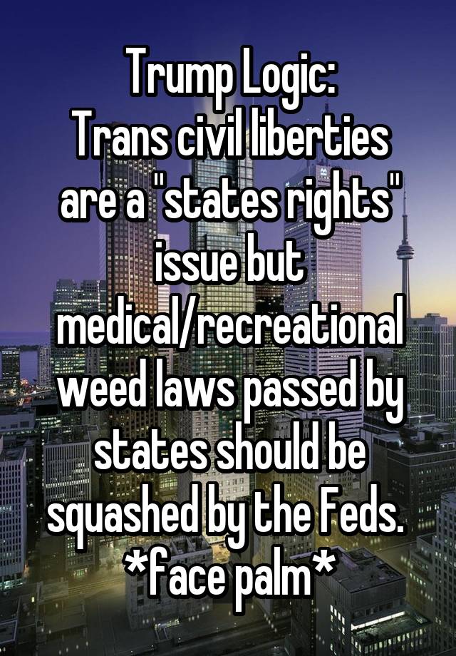 Trump Logic:
Trans civil liberties are a "states rights" issue but medical/recreational weed laws passed by states should be squashed by the Feds. 
*face palm*