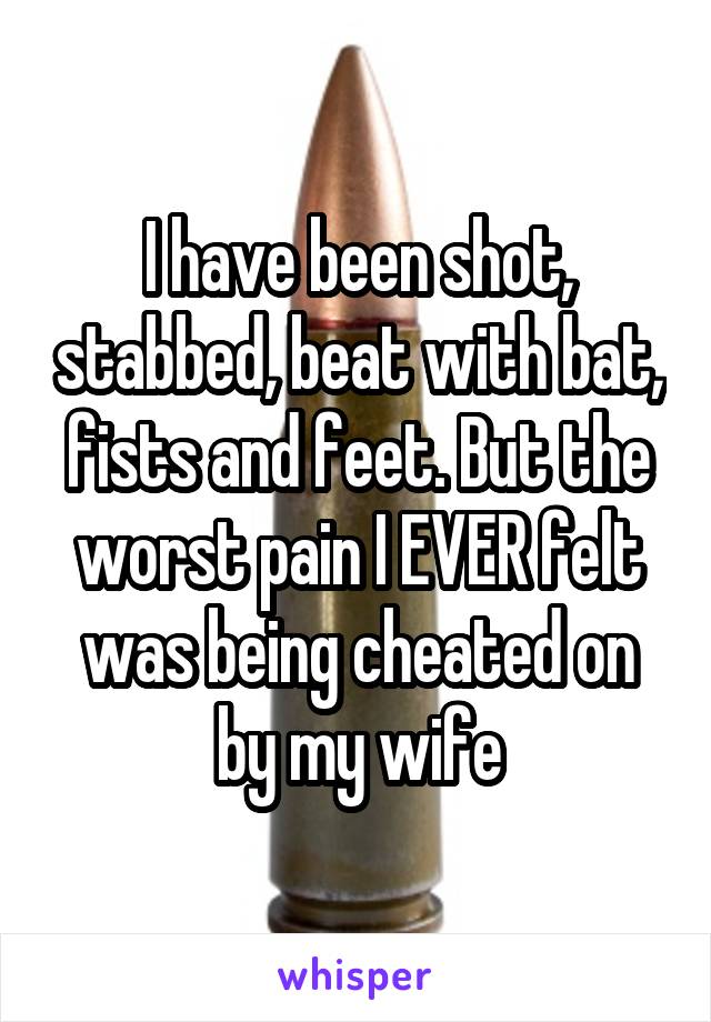 I have been shot, stabbed, beat with bat, fists and feet. But the worst pain I EVER felt was being cheated on by my wife