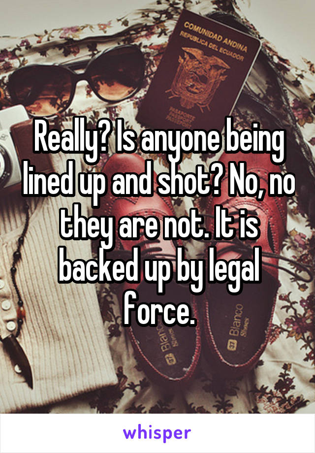 Really? Is anyone being lined up and shot? No, no they are not. It is backed up by legal force.