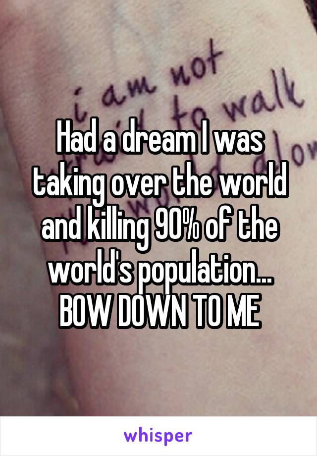 Had a dream I was taking over the world and killing 90% of the world's population...
BOW DOWN TO ME