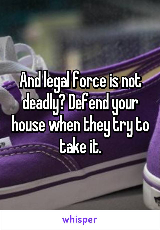 And legal force is not deadly? Defend your house when they try to take it.