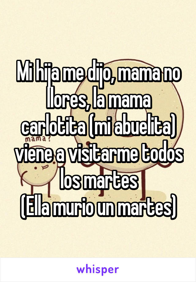 Mi hija me dijo, mama no llores, la mama carlotita (mi abuelita) viene a visitarme todos los martes
(Ella murio un martes)