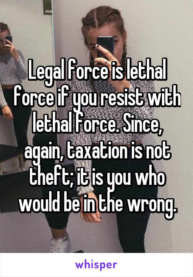 Legal force is lethal force if you resist with lethal force. Since, again, taxation is not theft; it is you who would be in the wrong.