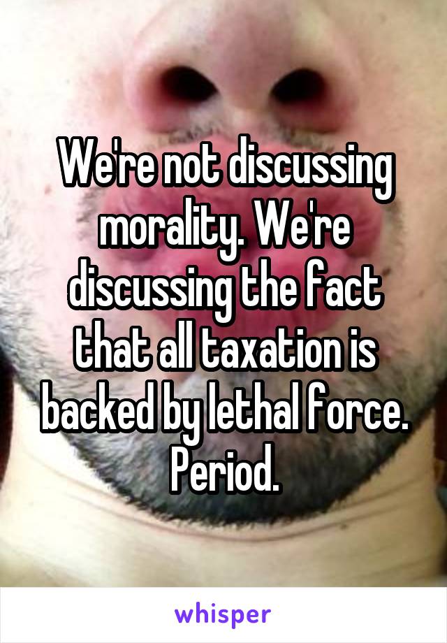 We're not discussing morality. We're discussing the fact that all taxation is backed by lethal force. Period.