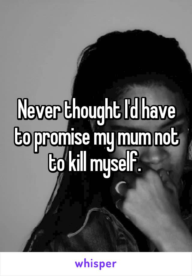 Never thought I'd have to promise my mum not to kill myself. 