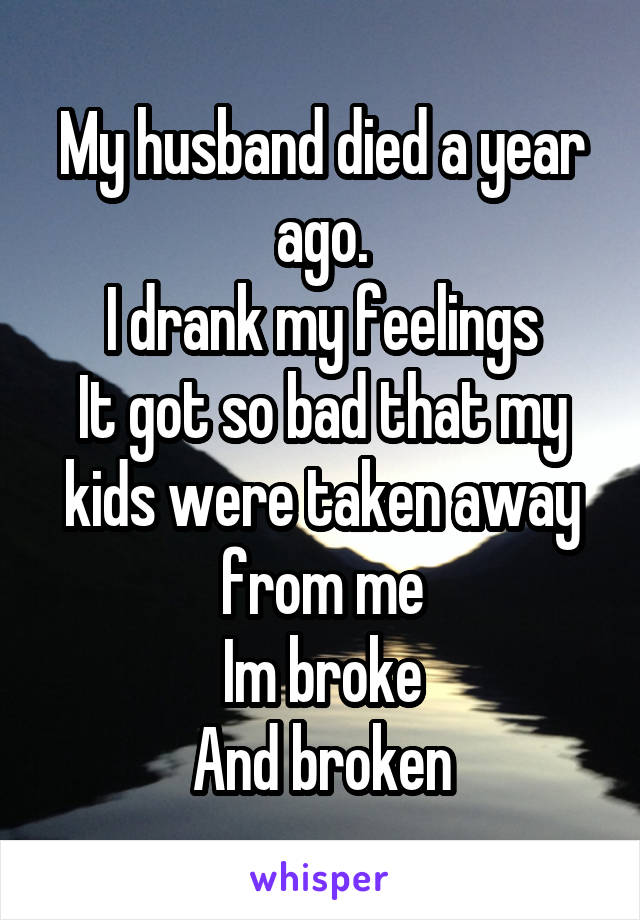 My husband died a year ago.
I drank my feelings
It got so bad that my kids were taken away from me
Im broke
And broken