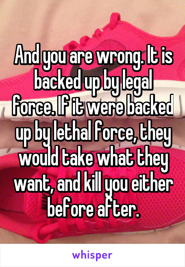 And you are wrong. It is backed up by legal force. If it were backed up by lethal force, they would take what they want, and kill you either before after.