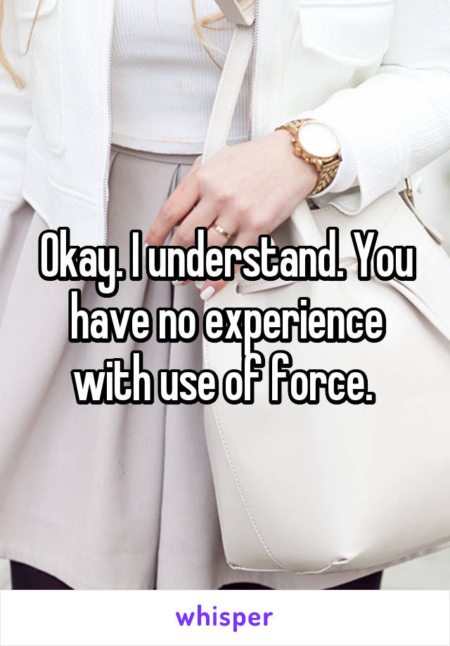 Okay. I understand. You have no experience with use of force. 