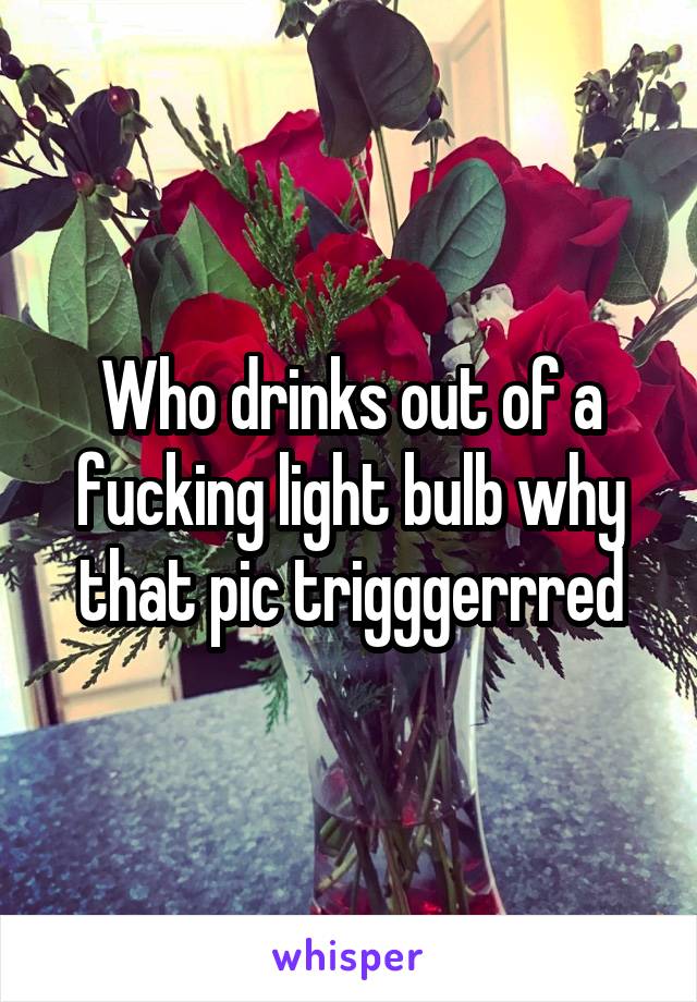 Who drinks out of a fucking light bulb why that pic trigggerrred