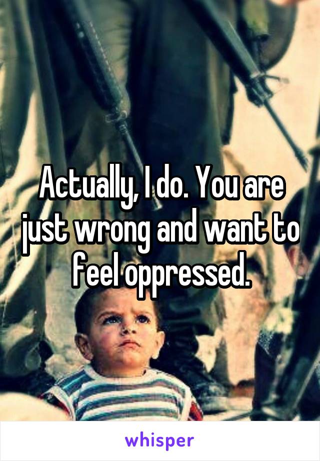 Actually, I do. You are just wrong and want to feel oppressed.