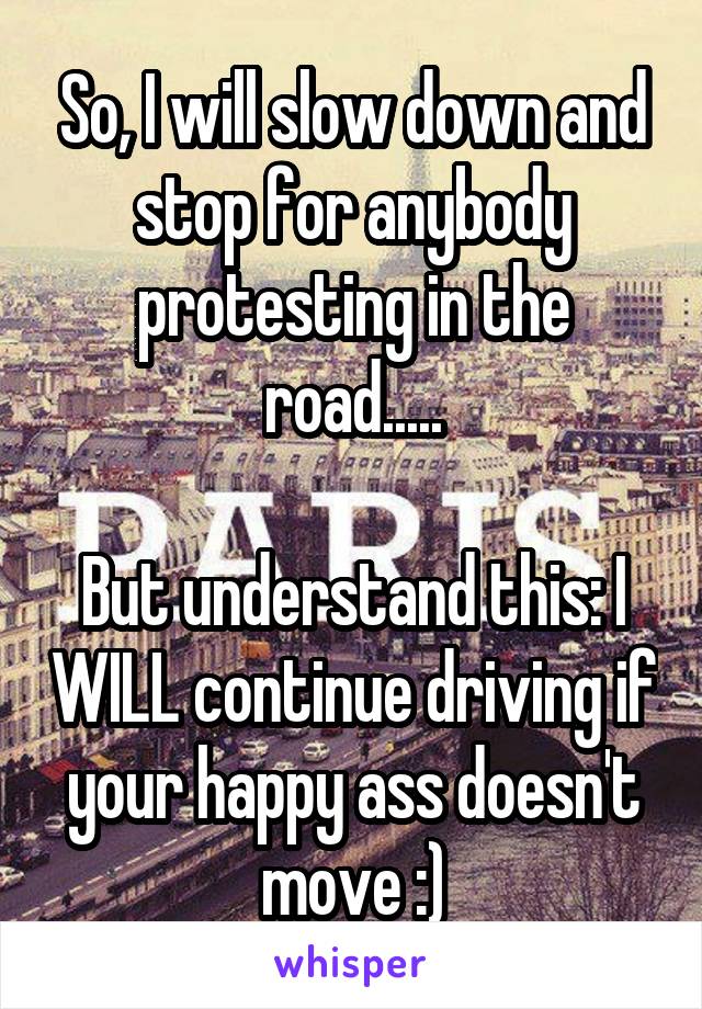 So, I will slow down and stop for anybody protesting in the road.....

But understand this: I WILL continue driving if your happy ass doesn't move :)