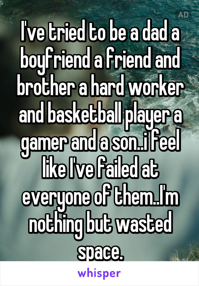 I've tried to be a dad a boyfriend a friend and brother a hard worker and basketball player a gamer and a son..i feel like I've failed at everyone of them..I'm nothing but wasted space.