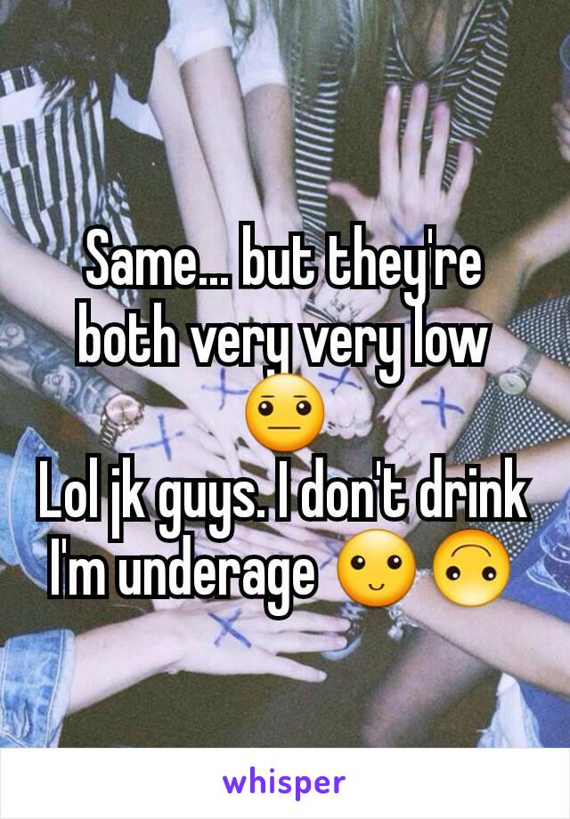 Same... but they're both very very low 😐
Lol jk guys. I don't drink I'm underage 🙂🙃