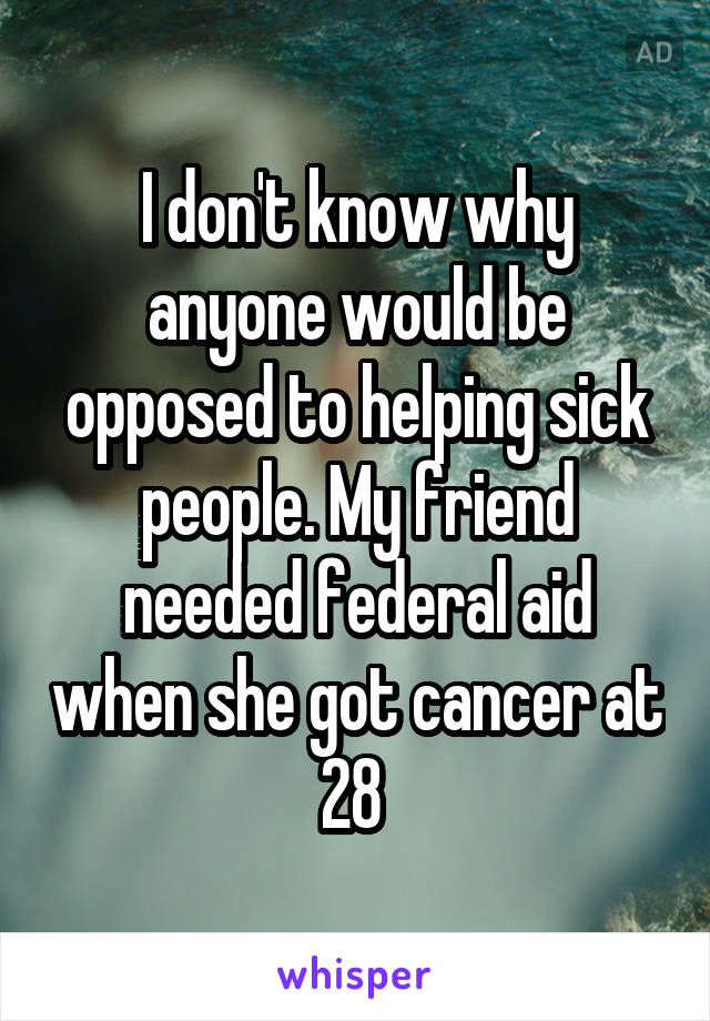 I don't know why anyone would be opposed to helping sick people. My friend needed federal aid when she got cancer at 28 
