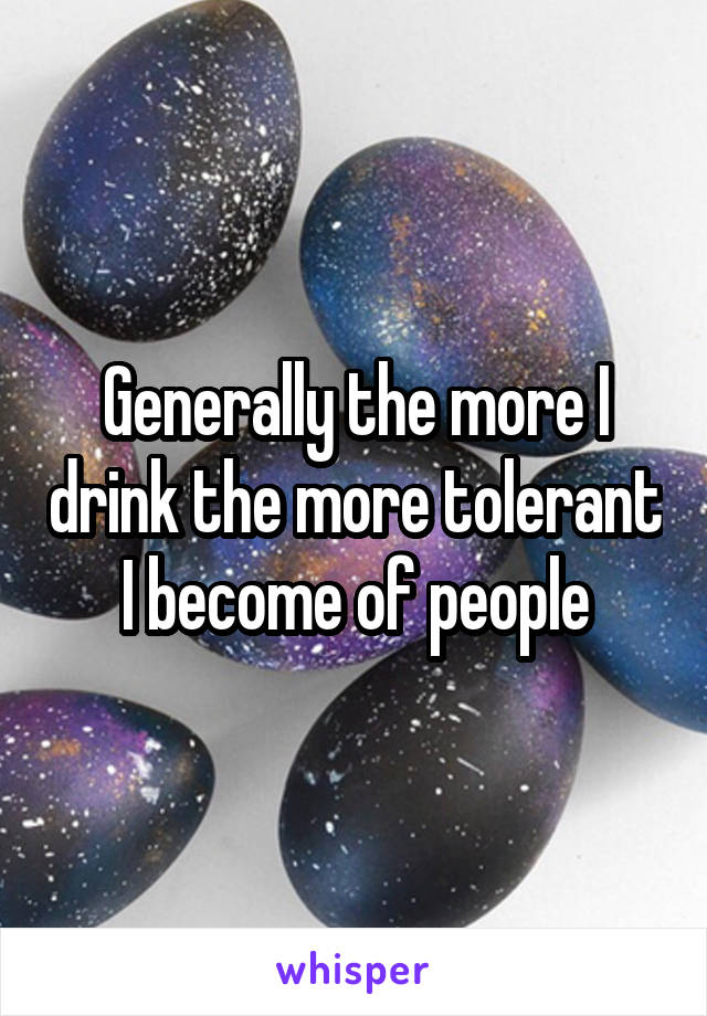 Generally the more I drink the more tolerant I become of people