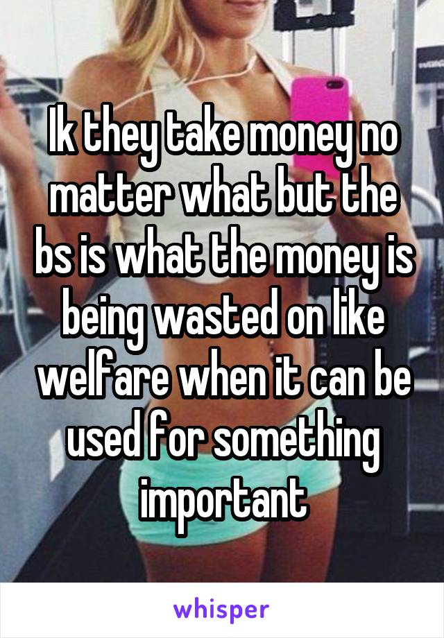 Ik they take money no matter what but the bs is what the money is being wasted on like welfare when it can be used for something important