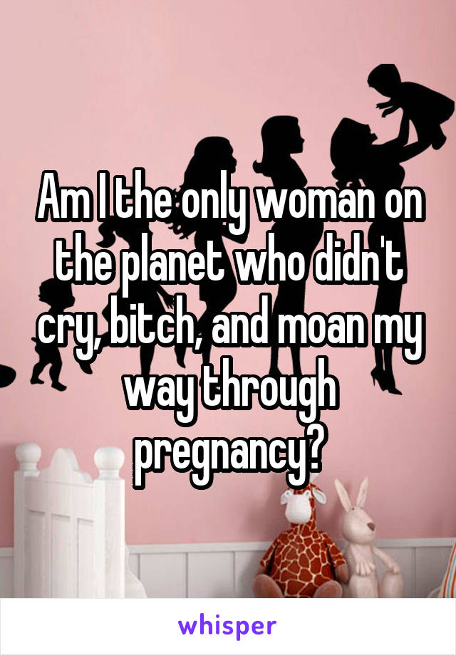Am I the only woman on the planet who didn't cry, bitch, and moan my way through pregnancy?