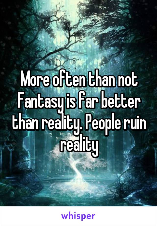 More often than not Fantasy is far better than reality. People ruin reality