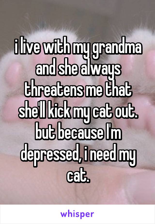 i live with my grandma and she always threatens me that she'll kick my cat out. but because I'm depressed, i need my cat.