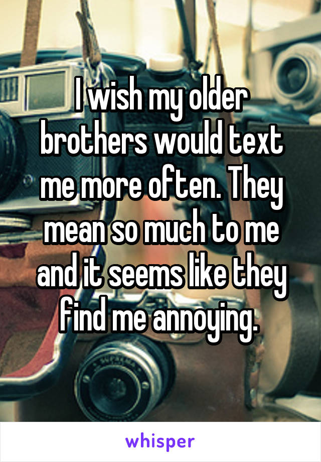 I wish my older brothers would text me more often. They mean so much to me and it seems like they find me annoying. 
