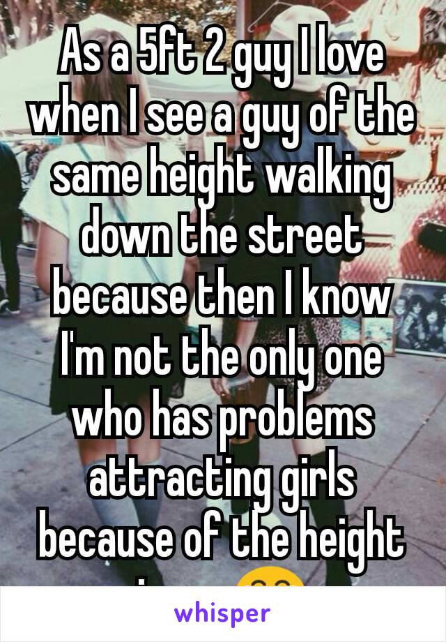 As a 5ft 2 guy I love when I see a guy of the same height walking down the street because then I know I'm not the only one who has problems attracting girls because of the height issue 😂