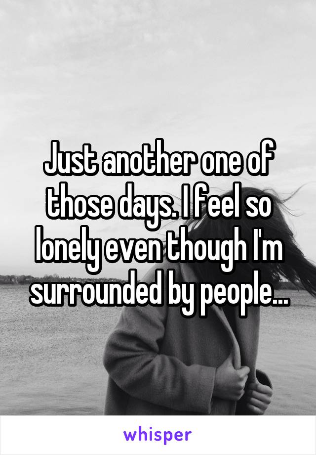 Just another one of those days. I feel so lonely even though I'm surrounded by people...