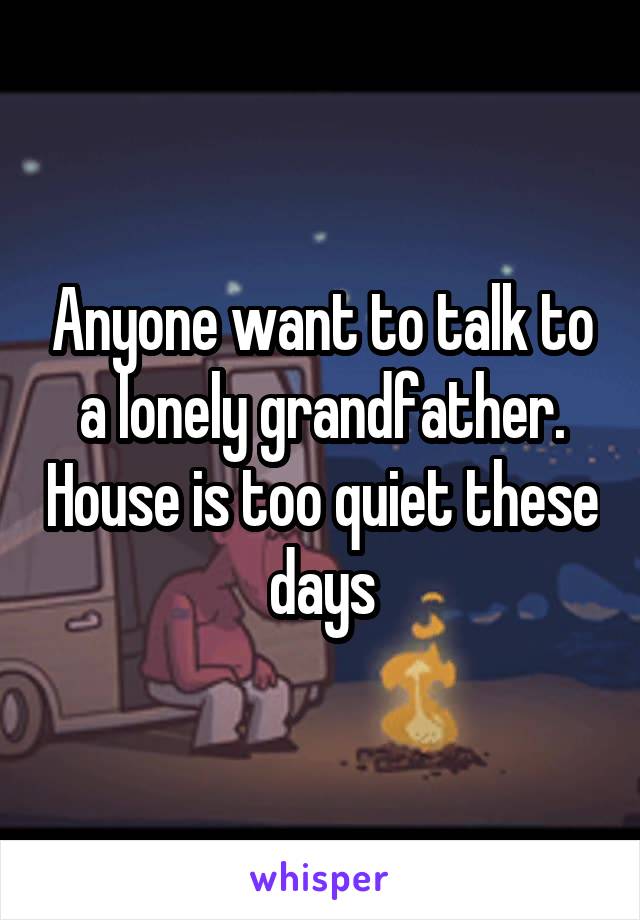 Anyone want to talk to a lonely grandfather. House is too quiet these days