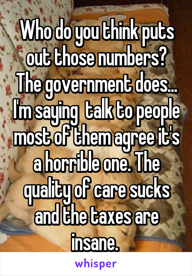 Who do you think puts out those numbers? The government does... I'm saying  talk to people most of them agree it's a horrible one. The quality of care sucks and the taxes are insane. 