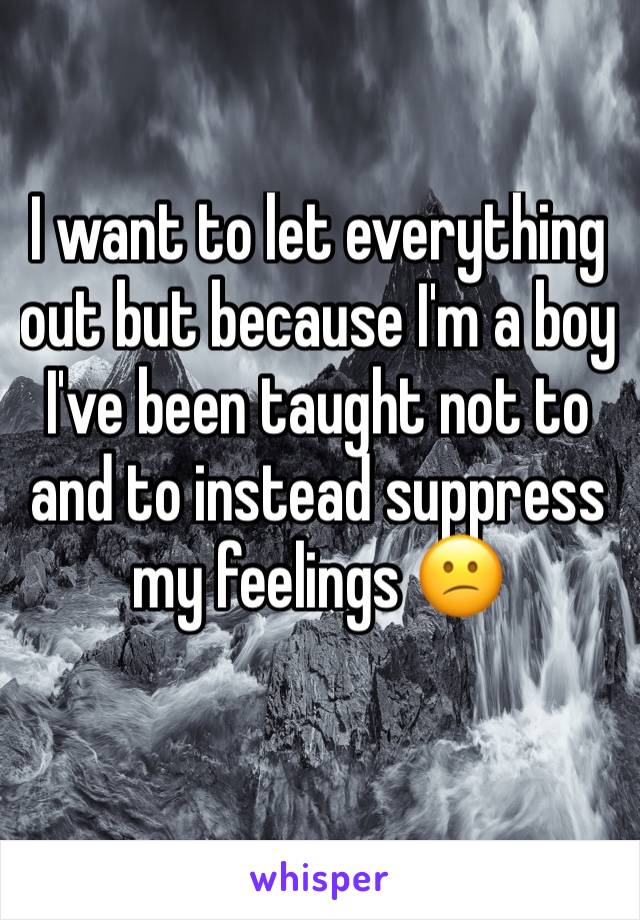 I want to let everything out but because I'm a boy I've been taught not to and to instead suppress my feelings 😕