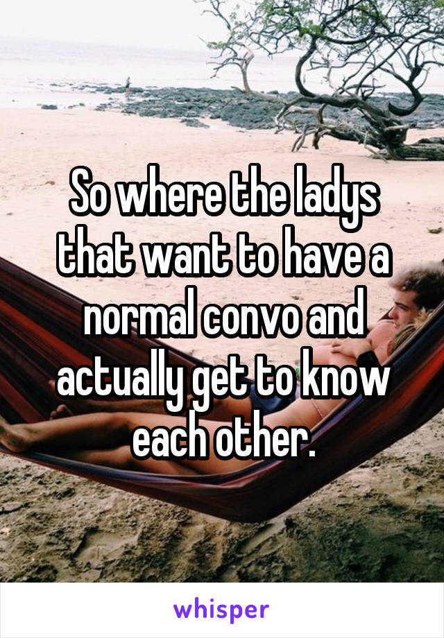 So where the ladys that want to have a normal convo and actually get to know each other.