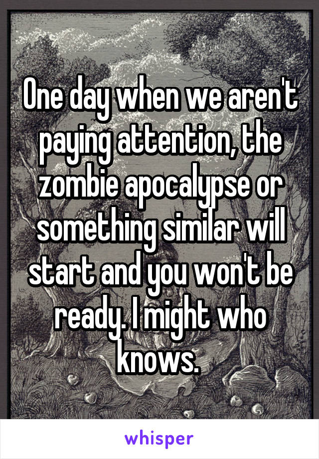 One day when we aren't paying attention, the zombie apocalypse or something similar will start and you won't be ready. I might who knows. 