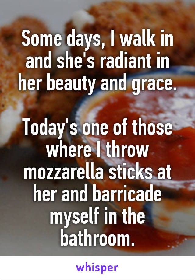 Some days, I walk in and she's radiant in her beauty and grace.

Today's one of those where I throw mozzarella sticks at her and barricade myself in the bathroom.