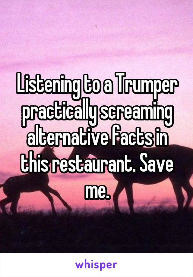 Listening to a Trumper practically screaming alternative facts in this restaurant. Save me.