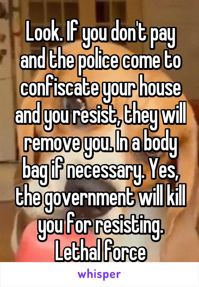 Look. If you don't pay and the police come to confiscate your house and you resist, they will remove you. In a body bag if necessary. Yes, the government will kill you for resisting. Lethal force