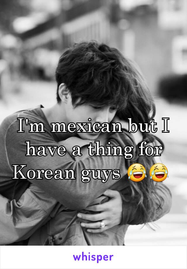 I'm mexican but I have a thing for Korean guys 😂😂 