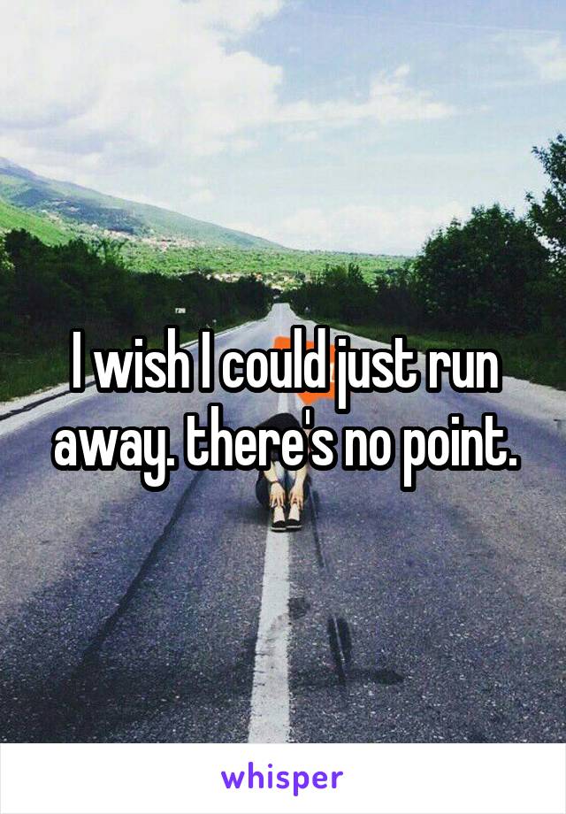 I wish I could just run away. there's no point.