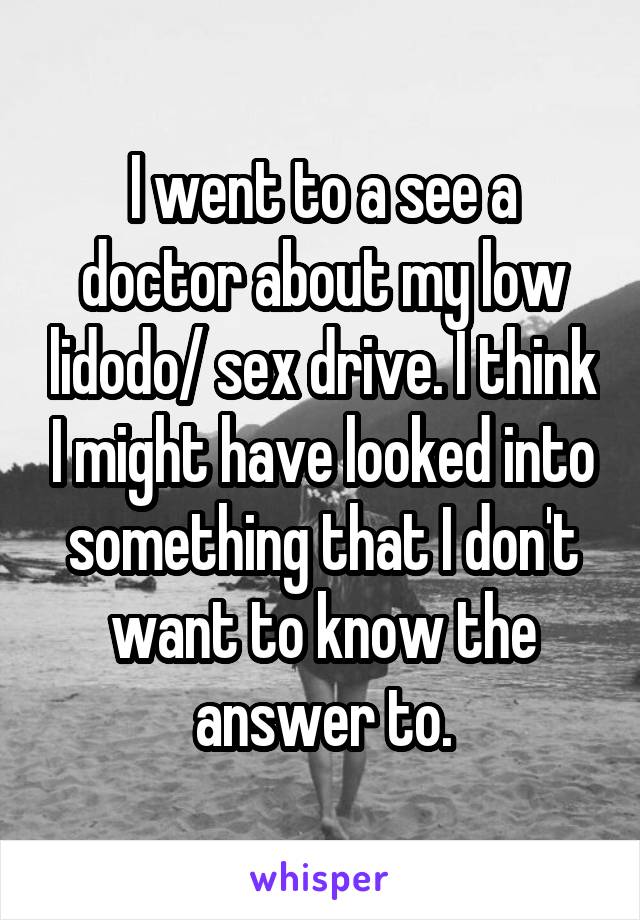 I went to a see a doctor about my low lidodo/ sex drive. I think I might have looked into something that I don't want to know the answer to.