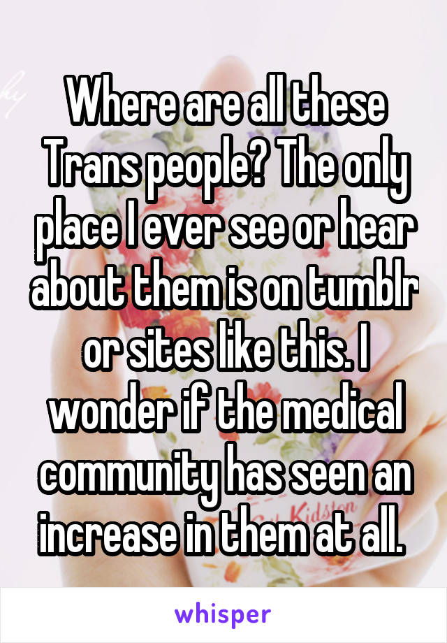 Where are all these Trans people? The only place I ever see or hear about them is on tumblr or sites like this. I wonder if the medical community has seen an increase in them at all. 