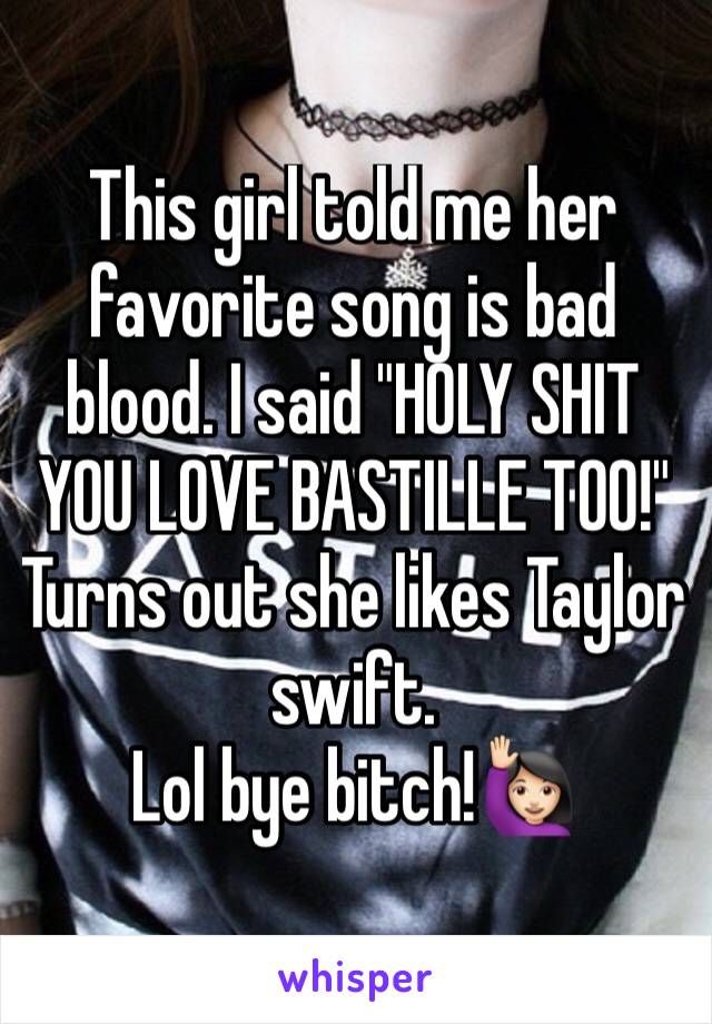 This girl told me her favorite song is bad blood. I said "HOLY SHIT YOU LOVE BASTILLE TOO!"
Turns out she likes Taylor swift.
Lol bye bitch!🙋🏻