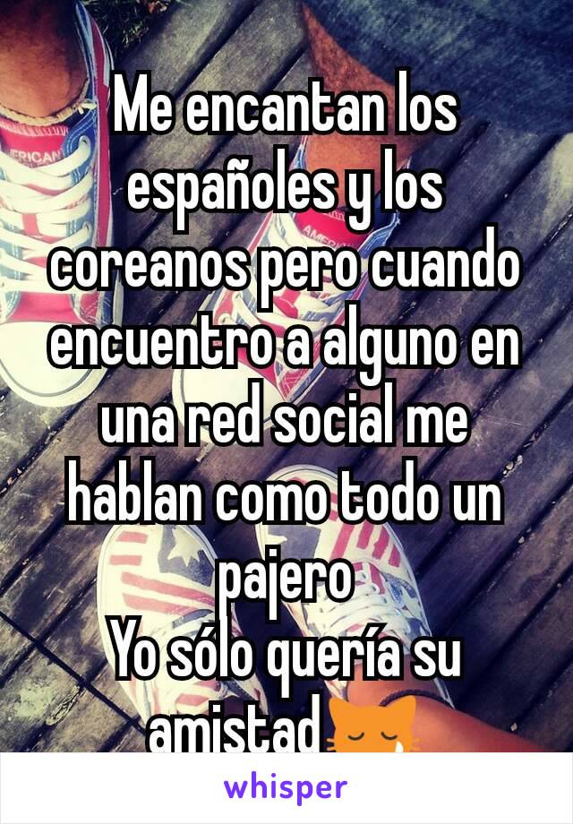 Me encantan los españoles y los coreanos pero cuando encuentro a alguno en una red social me hablan como todo un pajero
Yo sólo quería su amistad😿