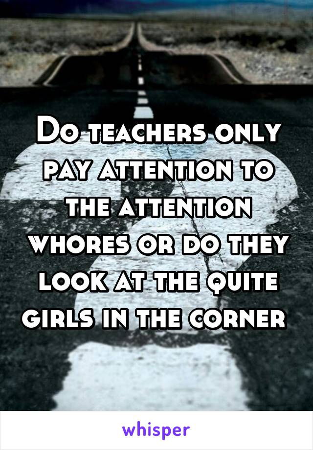 Do teachers only pay attention to the attention whores or do they look at the quite girls in the corner 