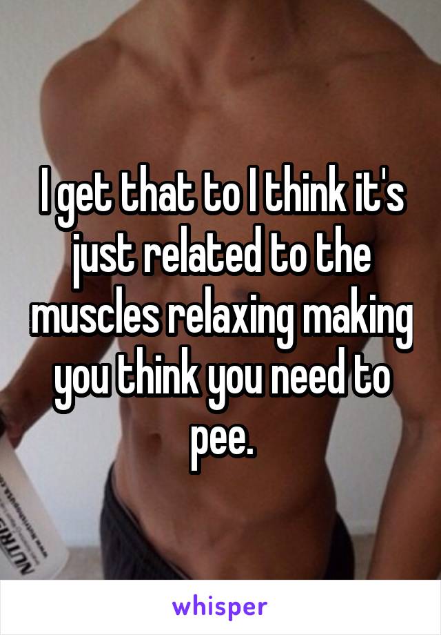 I get that to I think it's just related to the muscles relaxing making you think you need to pee.