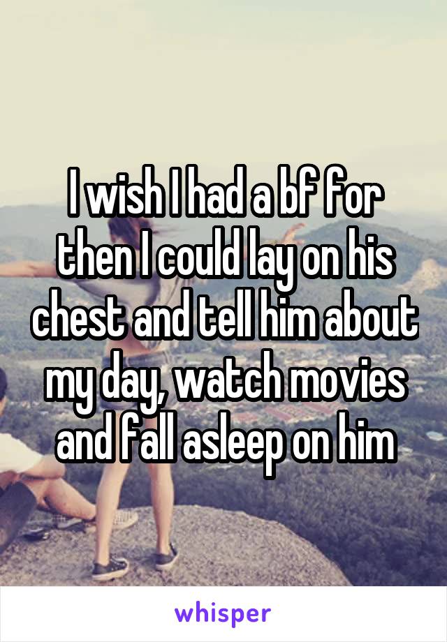 I wish I had a bf for then I could lay on his chest and tell him about my day, watch movies and fall asleep on him